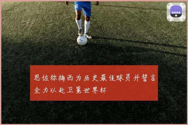 恩佐称梅西为历史最佳球员并誓言全力以赴卫冕世界杯