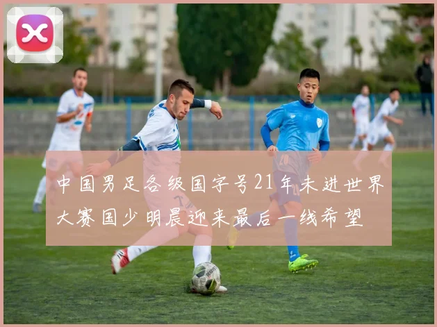 中国男足各级国字号21年未进世界大赛国少明晨迎来最后一线希望