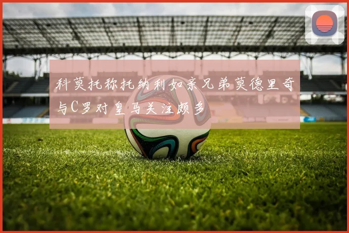 科莫托称托纳利如亲兄弟莫德里奇与C罗对皇马关注颇多