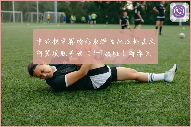 申花教学赛精彩表现马纳法韩嘉文阿苏埃联手破门3-1战胜上海泽天